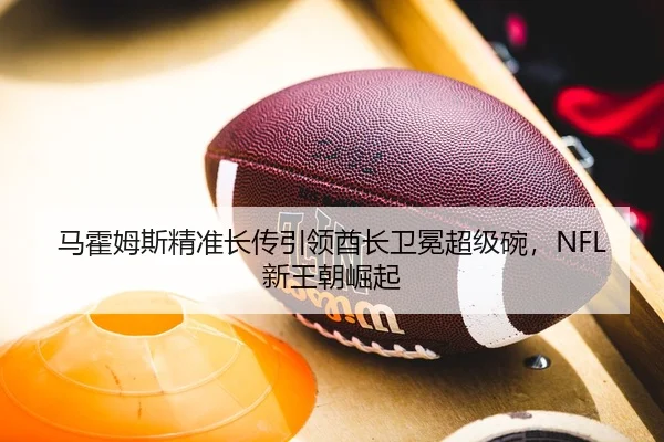 马霍姆斯精准长传引领酋长卫冕超级碗，NFL新王朝崛起
