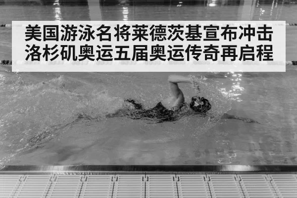 美国游泳名将莱德茨基宣布冲击洛杉矶奥运五届奥运传奇再启程
